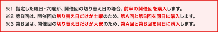 ※1 指定した曜日・六曜に、開催回が重なった場合、基本的に先に終了する開催回のみ購入します。 ※2 通常だとAのみの購入だがBに「土曜」が1度しかないためA・Bともに購入 ※3 通常だとAのみの購入だがBに「大安」が1度しかないためA・Bともに購入